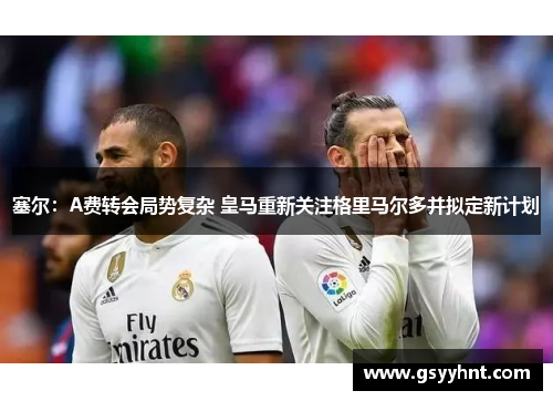 塞尔:A费转会局势复杂 皇马重新关注格里马尔多并拟定新计划
