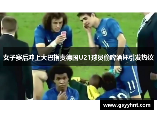 女子赛后冲上大巴指责德国U21球员偷啤酒杯引发热议