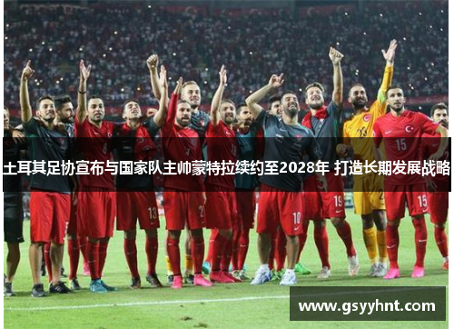 土耳其足协宣布与国家队主帅蒙特拉续约至2028年 打造长期发展战略
